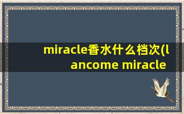 miracle香水什么档次(lancome miracle 这款香水, 有朋友可以详细介绍下么)